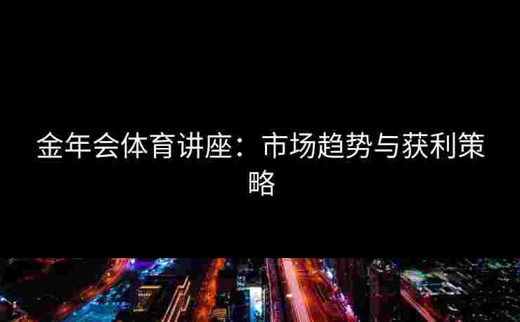 金年会体育讲座：市场趋势与获利策略